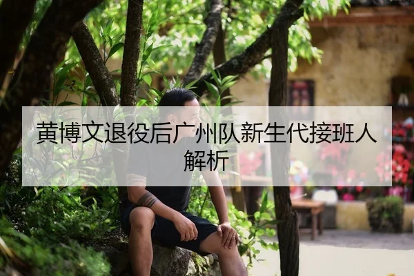 黄博文退役后广州队新生代接班人解析